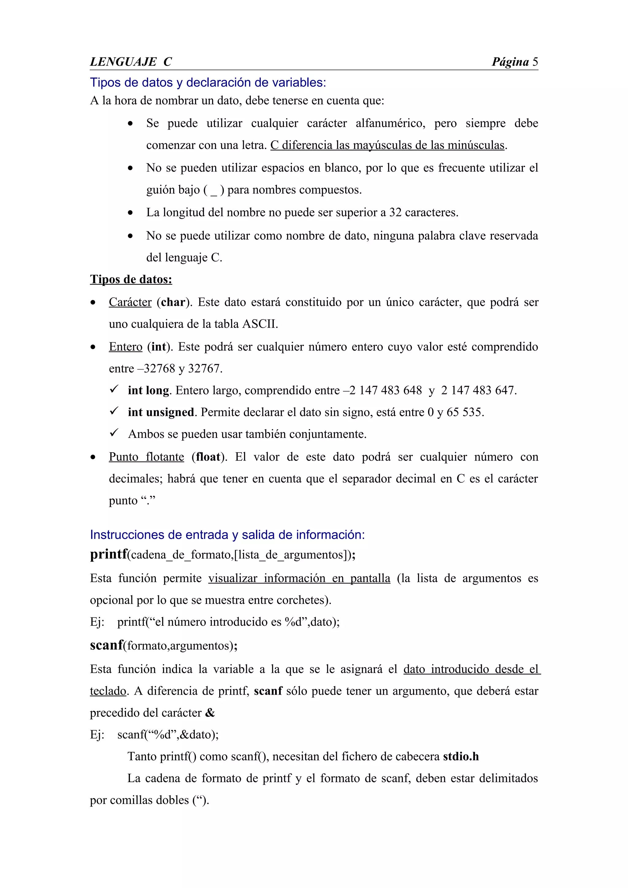 LENGUAJE C                                                                         Página 5
Tipos de datos y declaración de variables:
A la hora de nombrar un dato, debe tenerse en cuenta que:
         •   Se puede utilizar cualquier carácter alfanumérico, pero siempre debe
             comenzar con una letra. C diferencia las mayúsculas de las minúsculas.
         •   No se pueden utilizar espacios en blanco, por lo que es frecuente utilizar el
             guión bajo ( _ ) para nombres compuestos.
         •   La longitud del nombre no puede ser superior a 32 caracteres.
         •   No se puede utilizar como nombre de dato, ninguna palabra clave reservada
             del lenguaje C.
Tipos de datos:
•     Carácter (char). Este dato estará constituido por un único carácter, que podrá ser
      uno cualquiera de la tabla ASCII.
•     Entero (int). Este podrá ser cualquier número entero cuyo valor esté comprendido
      entre –32768 y 32767.
       int long. Entero largo, comprendido entre –2 147 483 648 y 2 147 483 647.
       int unsigned. Permite declarar el dato sin signo, está entre 0 y 65 535.
       Ambos se pueden usar también conjuntamente.
•     Punto flotante (float). El valor de este dato podrá ser cualquier número con
      decimales; habrá que tener en cuenta que el separador decimal en C es el carácter
      punto “.”

Instrucciones de entrada y salida de información:
printf(cadena_de_formato,[lista_de_argumentos]);
Esta función permite visualizar información en pantalla (la lista de argumentos es
opcional por lo que se muestra entre corchetes).
Ej:    printf(“el número introducido es %d”,dato);
scanf(formato,argumentos);
Esta función indica la variable a la que se le asignará el dato introducido desde el
teclado. A diferencia de printf, scanf sólo puede tener un argumento, que deberá estar
precedido del carácter &
Ej:    scanf(“%d”,&dato);
         Tanto printf() como scanf(), necesitan del fichero de cabecera stdio.h
         La cadena de formato de printf y el formato de scanf, deben estar delimitados
por comillas dobles (“).
 