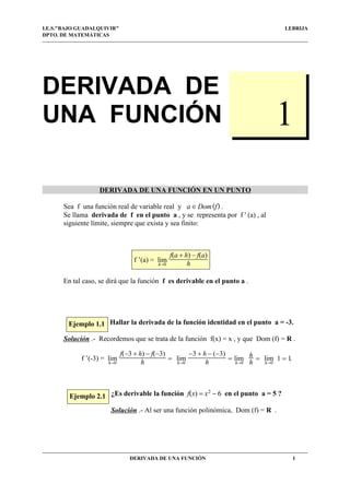 DERIVADA DE
UNA FUNCIÓN
DERIVADA DE UNA FUNCIÓN EN UN PUNTO
Sea f una función real de variable real y .a c Dom(f)
Se llama derivada de f en el punto a , y se representa por f ' (a) , al
siguiente límite, siempre que exista y sea finito:
En tal caso, se dirá que la función f es derivable en el punto a .
Hallar la derivada de la función identidad en el punto a = -3.
Solución .- Recordemos que se trata de la función f(x) = x , y que Dom (f) = R .
.f ’(-3) =
hd0
lim
f(−3 + h) − f(−3)
h
=
hd0
lim
−3 + h − (−3)
h
=
hd0
lim h
h
=
hd0
lim 1 = 1
¿Es derivable la función en el punto a = 5 ?f(x) = x2
− 6
Solución .- Al ser una función polinómica, Dom (f) = R .
I.E.S."BAJO GUADALQUIVIR" LEBRIJA
DPTO. DE MATEMÁTICAS
DERIVADA DE UNA FUNCIÓN 1
f ’(a) =
hd0
lim
f(a + h) − f(a)
h
1
Ejemplo 2.1
Ejemplo 1.1
1
 