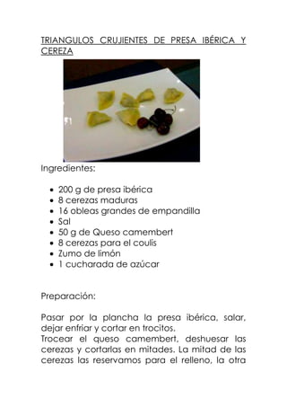 TRIANGULOS CRUJIENTES DE PRESA IBÉRICA Y
CEREZA
Ingredientes:
200 g de presa ibérica
8 cerezas maduras
16 obleas grandes de empandilla
Sal
50 g de Queso camembert
8 cerezas para el coulis
Zumo de limón
1 cucharada de azúcar
Preparación:
Pasar por la plancha la presa ibérica, salar,
dejar enfriar y cortar en trocitos.
Trocear el queso camembert, deshuesar las
cerezas y cortarlas en mitades. La mitad de las
cerezas las reservamos para el relleno, la otra
 