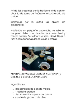 mitad las pasamos por la batidora junto con un
chorrito de zumo de limón y una cucharada de
azúcar.
Cortamos por la mitad las obleas de
empandilla.
Haciendo un pequeño cucurucho se rellenan
de presa ibérica, un trocito de camembert y
media cereza. Se sellan y se fríen. Servir tibias o
frías acompañadas del coulis de cerezas.
MINIHAMBURGUESAS DE BUEY CON TOMATE
CHERRY Y CEBOLLA CARAMELO
Ingredientes:
8 rebanadas de pan de molde
1 cebolla grande
2 cucharadas soperas de azúcar
aceite de girasol o de oliva
 