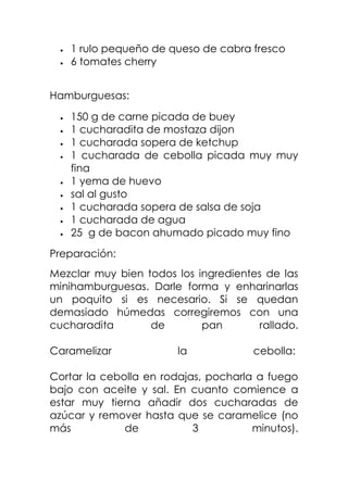 1 rulo pequeño de queso de cabra fresco
6 tomates cherry
Hamburguesas:
150 g de carne picada de buey
1 cucharadita de mostaza dijon
1 cucharada sopera de ketchup
1 cucharada de cebolla picada muy muy
fina
1 yema de huevo
sal al gusto
1 cucharada sopera de salsa de soja
1 cucharada de agua
25 g de bacon ahumado picado muy fino
Preparación:
Mezclar muy bien todos los ingredientes de las
minihamburguesas. Darle forma y enharinarlas
un poquito si es necesario. Si se quedan
demasiado húmedas corregiremos con una
cucharadita de pan rallado.
Caramelizar la cebolla:
Cortar la cebolla en rodajas, pocharla a fuego
bajo con aceite y sal. En cuanto comience a
estar muy tierna añadir dos cucharadas de
azúcar y remover hasta que se caramelice (no
más de 3 minutos).
 