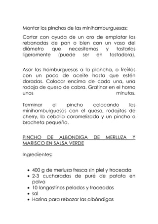 Montar los pinchos de las minihamburguesas:
Cortar con ayuda de un aro de emplatar las
rebanadas de pan o bien con un vaso del
diámetro que necesitemos y tostarlas
ligeramente (puede ser en tostadora).
Asar las hamburguesas a la plancha, o freírlas
con un poco de aceite hasta que estén
doradas. Colocar encima de cada una, una
rodaja de queso de cabra. Gratinar en el horno
unos minutos.
Terminar el pincho colocando las
minihamburguesas con el queso, rodajitas de
cherry, la cebolla caramelizada y un pincho o
brocheta pequeña.
PINCHO DE ALBONDIGA DE MERLUZA Y
MARISCO EN SALSA VERDE
Ingredientes:
400 g de merluza fresca sin piel y troceada
2-3 cucharadas de puré de patata en
polvo
10 langostinos pelados y troceados
sal
Harina para rebozar las albóndigas
 
