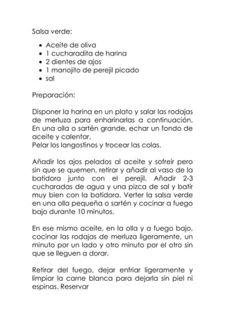 Salsa verde:
Aceite de oliva
1 cucharadita de harina
2 dientes de ajos
1 manojito de perejil picado
sal
Preparación:
Disponer la harina en un plato y salar las rodajas
de merluza para enharinarlas a continuación.
En una olla o sartén grande, echar un fondo de
aceite y calentar.
Pelar los langostinos y trocear las colas.
Añadir los ajos pelados al aceite y sofreír pero
sin que se quemen, retirar y añadir al vaso de la
batidora junto con el perejil. Añadir 2-3
cucharadas de agua y una pizca de sal y batir
muy bien con la batidora. Verter la salsa verde
en una olla pequeña o sartén y cocinar a fuego
bajo durante 10 minutos.
En ese mismo aceite, en la olla y a fuego bajo,
cocinar las rodajas de merluza ligeramente, un
minuto por un lado y otro minuto por el otro sin
que se lleguen a dorar.
Retirar del fuego, dejar enfriar ligeramente y
limpiar la carne blanca para dejarla sin piel ni
espinas. Reservar
 