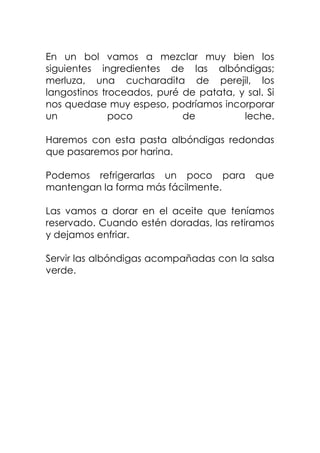 En un bol vamos a mezclar muy bien los
siguientes ingredientes de las albóndigas;
merluza, una cucharadita de perejil, los
langostinos troceados, puré de patata, y sal. Si
nos quedase muy espeso, podríamos incorporar
un poco de leche.
Haremos con esta pasta albóndigas redondas
que pasaremos por harina.
Podemos refrigerarlas un poco para que
mantengan la forma más fácilmente.
Las vamos a dorar en el aceite que teníamos
reservado. Cuando estén doradas, las retiramos
y dejamos enfriar.
Servir las albóndigas acompañadas con la salsa
verde.
 