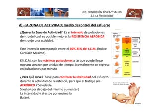 U.D. CONDICIÓN FÍSICA Y SALUD
                                                   2.3-La Flexibilidad


d).-LA ZONA DE ACTIVIDAD: medio de control del esfuerzo
¿Qué es la Zona de Actividad? Es el intervalo de pulsaciones
dentro del cual es posible mejorar la RESISTENCIA AERÓBICA
dentro de una actividad.

Este intervalo corresponde entre el 60%-85% del I.C.M. (Índice
Cardíaco Máximo).

El I.C.M. son las máximas pulsaciones a las que puede llegar
nuestro corazón por unidad de tiempo. Normalmente se expresa
en pulsaciones por minuto

¿Para qué sirve? Sirve para controlar la intensidad del esfuerzo
durante la actividad de resistencia, para que el trabajo sea
AERÓBICO Y Saludable.
Si estoy por debajo del mínimo aumentaré
La intensidad y si estoy por encima la
Bajaré.
 