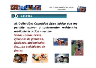 U.D. CONDICIÓN FÍSICA Y SALUD
                                 2.2-La Fuerza


2.2 LA FUERZA

a).-Definición: Capacidad física básica que me
permite superar o contrarrestar resistencias
mediante la acción muscular.
Saltar, Lanzar, Pesas,
ejercicios de gimnasia,
flexiones, abdominales,
Etc., son actividades de
fuerza.
 