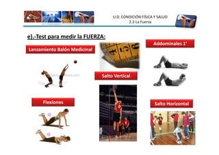 U.D. CONDICIÓN FÍSICA Y SALUD
                                           2.2-La Fuerza


e).-Test para medir la FUERZA:
                                                        Addominales 1’
Lanzamiento Balón Medicinal




                              Salto Vertical




      Flexiones                                          Salto Horizontal
 