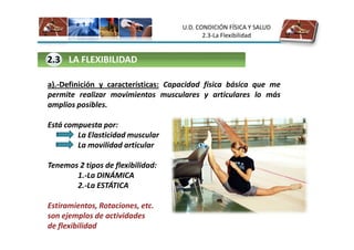 U.D. CONDICIÓN FÍSICA Y SALUD
                                            2.3-La Flexibilidad


2.3 LA FLEXIBILIDAD

a).-Definición y características: Capacidad física básica que me
permite realizar movimientos musculares y articulares lo más
amplios posibles.

Está compuesta por:
        La Elasticidad muscular
        La movilidad articular

Tenemos 2 tipos de flexibilidad:
       1.-La DINÁMICA
       2.-La ESTÁTICA

Estiramientos, Rotaciones, etc.
son ejemplos de actividades
de flexibilidad
 