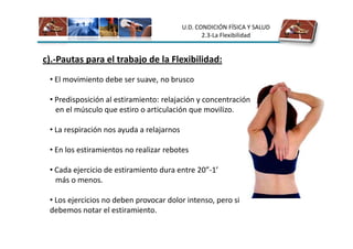 U.D. CONDICIÓN FÍSICA Y SALUD
                                                  2.3-La Flexibilidad


c).-Pautas para el trabajo de la Flexibilidad:
 • El movimiento debe ser suave, no brusco

 • Predisposición al estiramiento: relajación y concentración
   en el músculo que estiro o articulación que movilizo.

 • La respiración nos ayuda a relajarnos

 • En los estiramientos no realizar rebotes

 • Cada ejercicio de estiramiento dura entre 20”-1’
   más o menos.

 • Los ejercicios no deben provocar dolor intenso, pero si
 debemos notar el estiramiento.
 