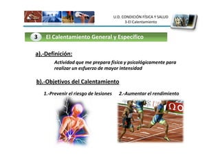 U.D. CONDICIÓN FÍSICA Y SALUD
                                              3-El Calentamiento


3    El Calentamiento General y Específico

a).-Definición:
         Actividad que me prepara física y psicológicamente para
         realizar un esfuerzo de mayor intensidad

b).-Objetivos del Calentamiento
    1.-Prevenir el riesgo de lesiones     2.-Aumentar el rendimiento
 