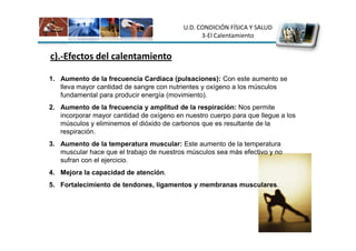 U.D. CONDICIÓN FÍSICA Y SALUD
                                                 3-El Calentamiento


c).-Efectos del calentamiento

1. Aumento de la frecuencia Cardiaca (pulsaciones): Con este aumento se
   lleva mayor cantidad de sangre con nutrientes y oxígeno a los músculos
   fundamental para producir energía (movimiento).
2. Aumento de la frecuencia y amplitud de la respiración: Nos permite
   incorporar mayor cantidad de oxígeno en nuestro cuerpo para que llegue a los
   músculos y eliminemos el dióxido de carbonos que es resultante de la
   respiración.
3. Aumento de la temperatura muscular: Este aumento de la temperatura
   muscular hace que el trabajo de nuestros músculos sea más efectivo y no
   sufran con el ejercicio.
4. Mejora la capacidad de atención.
5. Fortalecimiento de tendones, ligamentos y membranas musculares.
 