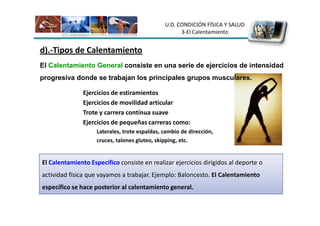 U.D. CONDICIÓN FÍSICA Y SALUD
                                                     3-El Calentamiento


d).-Tipos de Calentamiento
El Calentamiento General consiste en una serie de ejercicios de intensidad
progresiva donde se trabajan los principales grupos musculares.

               Ejercicios de estiramientos
               Ejercicios de movilidad articular
               Trote y carrera contínua suave
               Ejercicios de pequeñas carreras como:
                    Laterales, trote espaldas, cambio de dirección,
                    cruces, talones gluteo, skipping, etc.


El Calentamiento Específico consiste en realizar ejercicios dirigidos al deporte o
actividad física que vayamos a trabajar. Ejemplo: Baloncesto. El Calentamiento
específico se hace posterior al calentamiento general.
 