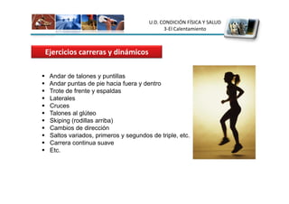 U.D. CONDICIÓN FÍSICA Y SALUD
                                           3-El Calentamiento



Ejercicios carreras y dinámicos

 Andar de talones y puntillas
 Andar puntas de pie hacia fuera y dentro
 Trote de frente y espaldas
 Laterales
 Cruces
 Talones al glúteo
 Skiping (rodillas arriba)
 Cambios de dirección
 Saltos variados, primeros y segundos de triple, etc.
 Carrera continua suave
 Etc.
 