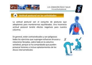 U.D. CONDICIÓN FÍSICA Y SALUD
                                            4-La actitud postural


  4    Actitud postural en las actividades

La actitud postural son el conjunto de posturas que
adoptamos para mantenernos equilibrados. Una incorrecta
actitud postural tendrá efectos negativos para nuestra
columna.


En general, están contraindicados y son peligrosos
todos los ejercicios que supongan esfuerzos bruscos y
rotaciones forzadas, sobre todo en la columna
vertebral, porque se ha comprobado que pueden
provocar lesiones e incluso aplastamientos de los
discos intervertebrales
 
