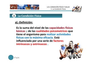 U.D. CONDICIÓN FÍSICA Y SALUD
                                        1.-La Condición Física



1
2     La Condición Física
      La actividad Física o trabajo

    a).-
    a).-Definición:
     Es la suma del nivel de las capacidades físicas
     básicas y de las cualidades psicomotrices que
     tiene el organismo para realizar actividades
     físicas con la máxima eficacia. Está
     influenciada por una serie de factores
     intrínsecos y extrínsecos .



2º E.S.O.
 