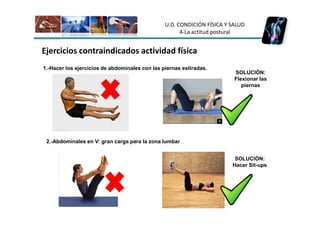 U.D. CONDICIÓN FÍSICA Y SALUD
                                                      4-La actitud postural


Ejercicios contraindicados actividad física
1.-Hacer los ejercicios de abdominales con las piernas estiradas.
                                                                         SOLUCIÓN:
                                                                         Flexionar las
                                                                            piernas




 2.-Abdominales en V: gran carga para la zona lumbar


                                                                         SOLUCIÓN:
                                                                        Hacer Sit-ups
 