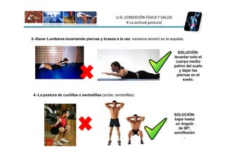 U.D. CONDICIÓN FÍSICA Y SALUD
                                                         4-La actitud postural


3.-Hacer Lumbares levantando piernas y brazos a la vez: excesiva tensión en la espalda.

                                                                                        .
                                                                                     SOLUCIÓN:
                                                                                   levantar solo el
                                                                                    cuerpo medio
                                                                                   palmo del suelo
                                                                                      y dejar las
                                                                                     piernas en el
                                                                                        suelo.



 4.-La postura de cuclillas o sentadillas (andar, sentadillas).




                                                                                   SOLUCIÓN:
                                                                                   bajar hasta
                                                                                    un ángulo
                                                                                     de 90º,
                                                                                   semiflexión
                                                                                        .
 