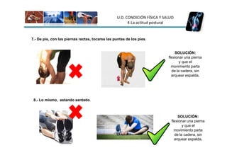 U.D. CONDICIÓN FÍSICA Y SALUD
                                                       4-La actitud postural


7.- De pie, con las piernas rectas, tocarse las puntas de los pies.


                                                                               SOLUCIÓN:
                                                                           flexionar una pierna
                                                                                  y que el
                                                                             movimiento parta
                                                                             de la cadera, sin
                                                                             arquear espalda.




 8.- Lo mismo, estando sentado.



                                                                                SOLUCIÓN:
                                                                            flexionar una pierna
                                                                                   y que el
                                                                              movimiento parta
                                                                              de la cadera, sin
                                                                              arquear espalda.
 