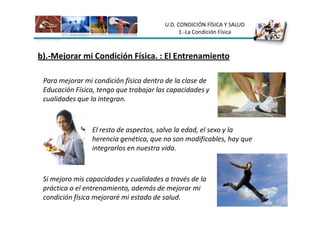 U.D. CONDICIÓN FÍSICA Y SALUD
                                              1.-La Condición Física



b).-Mejorar mi Condición Física. : El Entrenamiento

 Para mejorar mi condición física dentro de la clase de
 Educación Física, tengo que trabajar las capacidades y
 cualidades que la integran.



                El resto de aspectos, salvo la edad, el sexo y la
                herencia genética, que no son modificables, hay que
                integrarlos en nuestra vida.



 Si mejoro mis capacidades y cualidades a través de la
 práctica o el entrenamiento, además de mejorar mi
 condición física mejoraré mi estado de salud.
 