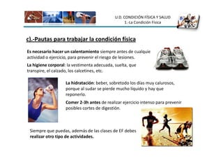 U.D. CONDICIÓN FÍSICA Y SALUD
                                                   1.-La Condición Física



c).-Pautas para trabajar la condición física
Es necesario hacer un calentamiento siempre antes de cualquier
actividad o ejercicio, para prevenir el riesgo de lesiones.
La higiene corporal: la vestimenta adecuada, suelta, que
transpire, el calzado, los calcetines, etc.

                   La hidratación: beber, sobretodo los días muy calurosos,
                   porque al sudar se pierde mucho líquido y hay que
                   reponerlo.
                   Comer 2-3h antes de realizar ejercicio intenso para prevenir
                   posibles cortes de digestión.



 Siempre que puedas, además de las clases de EF debes
 realizar otro tipo de actividades.
 