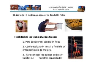 U.D. CONDICIÓN FÍSICA Y SALUD
                                             1.-La Condición Física


d).-Los tests : El medio para conocer mi Condición Física.




 Finalidad de los test o pruebas físicas:
          1.-Para conocer mi condición física
          2.-Como evaluación inicial o final de un
          entrenamiento de mejora.
          3.- Para conocer los puntos débiles y
          fuertes de     nuestras capacidades
 