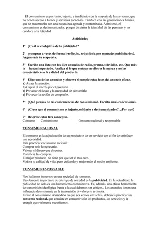 El consumismo es por tanto, injusto, e insolidario con la mayoría de las personas, que
no tienen acceso a bienes y servicios esenciales. También con las generaciones futuras,
que se encontrarán con una naturaleza agotada y contaminada. Asimismo, el
consumismo es deshumanizador, porque desvirtúa la identidad de las personas y no
conduce a la felicidad.

                                      Actividades

1ª ¿Cuál es el objetivo de la publicidad?

2ª ¿compras a veces de forma irreflexiva, seducido/a por mensajes publicitarios?.
Argumenta tu respuesta.

3ª Escribe una lista con los diez anuncios de radio, prensa, televisión, etc. Que más
te hayan impactado. Analiza si lo que destaca en ellos es la marca y no las
características o la calidad del producto.

4ª Elige uno de los anuncios y observa si cumple estas fases del anuncio eficaz.
a) Atraer la atención.
b) Captar el interés por el producto
c) Provocar el deseo y la necesidad de consumirlo
e) Provocar la acción de comprarlo.

5ª ¿Qué piensas de las consecuencias del consumismo?. Escribe unas conclusiones.

6ª ¿Crees que el consumismo es injusto, solidario y deshumanizador?. ¿Por qué?

7ª Describe estos tres conceptos.
Consumo     Consumismo                     Consumo racional y responsable

CONSUMO RACIONAL

El consumo es la adjudicación de un producto o de un servicio con el fin de satisfacer
una necesidad.
Para practicar el consumo racional:
Comprar solo lo necesario.
Valorar el dinero que dispones.
Planificar las compras.
El mejor producto no tiene por qué ser el más caro.
Mejora tu calidad de vida, pero cuidando y mejorando el medio ambiente.

CONSUMO RESPONSABLE

Nos hallamos inmersos en una sociedad de consumo.
Un elemento importante de este tipo de sociedad es la publicidad. En la actualidad, la
publicidad no solo es una herramienta comunicativa. Es, además, una eficaz herramienta
de transmisión ideológica frente a la cual debemos ser críticos.. Los anuncios tienen una
influencia determinante en la transmisión de valores y actitudes.
Frente al consumismo desmedido en que nos vemos envueltos, debemos practicar un
consumo racional, que consiste en consumir solo los productos, los servicios y la
energía que realmente necesitamos.
 