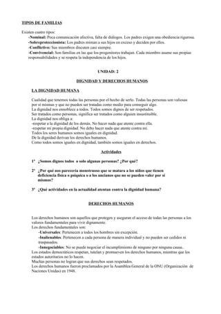 TIPOS DE FAMILIAS

Existen cuatro tipos:
    -Nominal: Poca comunicación afectiva, falta de diálogos. Los padres exigen una obediencia rigurosa.
    -Sobreproteccionista: Los padres miman a sus hijos en exceso y deciden por ellos.
    -Conflictivo: Sus miembros discuten casi siempre.
    -Convivencial: Son familias en las que los progenitores trabajan. Cada miembro asume sus propias
    responsabilidades y se respeta la independencia de los hijos.


                                             UNIDAD: 2

                                DIGNIDAD Y DERECHOS HUMANOS

     LA DIGNIDAD HUMANA

     Cualidad que tenemos todas las personas por el hecho de serlo. Todas las personas son valiosas
     por sí mismas y que no pueden ser tratadas como medio para conseguir algo.
     La dignidad nos ennoblece a todos. Todos somos dignos de ser respetados.
     Ser tratados como personas, significa ser tratados como alguien insustituible.
     La dignidad nos obliga a:
     -respetar a la dignidad de los demás. No hacer nada que atente contra ella.
     -respetar mi propia dignidad. No debo hacer nada que atente contra mí.
     Todos los seres humanos somos iguales en dignidad.
     De la dignidad derivan los derechos humanos.
     Como todos somos iguales en dignidad, también somos iguales en derechos.

                                               Actividades

     1ª ¿Somos dignos todos o solo algunas personas? ¿Por qué?

     2ª ¿Por qué nos parecería monstruoso que se matara a los niños que tienen
        deficiencia física o psíquica o a los ancianos que no se pueden valer por sí
        mismos?

     3ª ¿Qué actividades en la actualidad atentan contra la dignidad humana?


                                       DERECHOS HUMANOS


     Los derechos humanos son aquellos que protegen y aseguran el acceso de todas las personas a los
     valores fundamentales para vivir dignamente.
     Los derechos fundamentales son:
         -Universales: Pertenecen a todos los hombres sin excepción.
         -Inalienables: Pertenecen a cada persona de manera individual y no pueden ser cedidos ni
         traspasados.
         -Innegociables: No se puede negociar el incumplimiento de ninguno por ninguna causa..
     Los estados democráticos respetan, tutelan y promueven los derechos humanos, mientras que los
     estados autoritarios no lo hacen.
     Muchas personas no logran que sus derechos sean respetados.
     Los derechos humanos fueron proclamados por la Asamblea General de la ONU (Organización de
     Naciones Unidas) en 1948.
 
