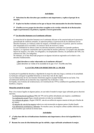 Actividades

      1ª Selecciona los diez derechos que consideres más importantes y explica el porqué de tu
      elección.

      2ª Expón tres hechos recientes en los que se hayan visto amenazados los derechos humanos.

      3ª Clasifica en tres grupos los derechos recogidos en la versión reducida de la Declaración
      según su pertenencia a la primera, segunda o tercera generación.


      4º Los derechos humanos en el continente africano

      La situación de los derechos humanos en el continente africano se ha caracterizado por la presencia
      generalizada de conflictos armados, la represión política, la persecución de los defensores de los
      derechos humanos, la violencia contra las mujeres, el limitado acceso a la justicia para los sectores
      más marginados de la sociedad y el comercio ilícito de recursos y armas.
      La casi totalidad de los abusos contra los derechos humanos cometidos en el pasado quedaron
      impunes y se siguieron cometiendo ante la pasividad de muchos gobiernos. Los grupos más afectados
      fueron las mujeres y los niños, los refugiados y los desplazados internos, los portadores del VIH y los
      enfermos de sida y los indigentes.
      No obstante, ya se han observado progresos en algunas iniciativas regionales en lo relativo a los
      derechos fundamentales.

          -¿Qué derechos se están vulnerando en el continente africano?
          -¿Qué derechos se violan el la sociedad en la que vive?. Escribe una lista.

                       LA LUCHA POR LOS DERECHOS DE LA MUJER


La lucha por la igualdad de derechos y dignidad de la mujer ha sido muy larga y continúa en la actualidad.
La lucha por conseguir la igualdad femenina se inició hace más de dos siglos.
Las reivindicaciones de los movimientos feministas jugaron un papel fundamental en esa lucha. Una
reivindicación (defensa de un derecho) muy importante fue el derecho a votar.
En España, con el retorno de la democracia y la Constitución de 1978 se estableció la igualdad jurídica entre
hombres y mujeres.

Situación actual de la mujer

Pese a los avances legales en algunos países, en casi todo el mundo la mujer sigue sufriendo graves discrimi-
naciones.
    -La feminización de la pobreza (Más del 70% de los pobres del planeta son mujeres y analfabetas)
    -La explotación sexual.(Sigue estando presente en todas las sociedades).
    -La violencia de género. (Según UNICEF, más de un millón de mujeres mueren al año por el hecho de
    ser mujer)
    -El derecho de voto de las mujeres todavía no está reconocido en algunos países (Arabia Saudí)
    -Las diferencias económicas y laborales: En muchos casos, las mujeres cobran sueldos inferiores a los
    de los hombres que realizan la misma tarea.

                                                Actividades

1ª ¿Cuáles han sido las reivindicaciones feministas más importantes a favor de la igualdad de la
   mujer?

2ª Resume los casos de discriminación que ha sufrido y sigue sufriendo actualmente la mujer.
 
