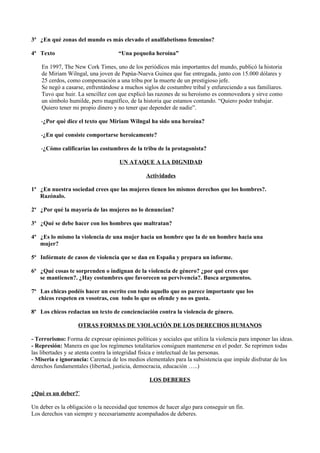 3ª ¿En qué zonas del mundo es más elevado el analfabetismo femenino?

4ª Texto                            “Una pequeña heroína”

    En 1997, The New Cork Times, uno de los periódicos más importantes del mundo, publicó la historia
    de Miriam Wilngal, una joven de Papúa-Nueva Guinea que fue entregada, junto con 15.000 dólares y
    25 cerdos, como compensación a una tribu por la muerte de un prestigioso jefe.
    Se negó a casarse, enfrentándose a muchos siglos de costumbre tribal y enfureciendo a sus familiares.
    Tuvo que huir. La sencillez con que explicó las razones de su heroísmo es conmovedora y sirve como
    un símbolo humilde, pero magnífico, de la historia que estamos contando. “Quiero poder trabajar.
    Quiero tener mi propio dinero y no tener que depender de nadie”.

    -¿Por qué dice el texto que Miriam Wilngal ha sido una heroína?

    -¿En qué consiste comportarse heroicamente?

    -¿Cómo calificarías las costumbres de la tribu de la protagonista?

                                     UN ATAQUE A LA DIGNIDAD

                                                Actividades

1ª ¿En nuestra sociedad crees que las mujeres tienen los mismos derechos que los hombres?.
   Razónalo.

2ª ¿Por qué la mayoría de las mujeres no lo denuncian?

3ª ¿Qué se debe hacer con los hombres que maltratan?

4ª ¿Es lo mismo la violencia de una mujer hacia un hombre que la de un hombre hacia una
   mujer?

5ª Infórmate de casos de violencia que se dan en España y prepara un informe.

6ª ¿Qué cosas te sorprenden o indignan de la violencia de género? ¿por qué crees que
   se mantienen?. ¿Hay costumbres que favorecen su pervivencia?. Busca argumentos.

7ª Las chicas podéis hacer un escrito con todo aquello que os parece importante que los
   chicos respeten en vosotras, con todo lo que os ofende y no os gusta.

8ª Los chicos redactan un texto de concienciación contra la violencia de género.

                   OTRAS FORMAS DE VIOLACIÓN DE LOS DERECHOS HUMANOS

- Terrorismo: Forma de expresar opiniones políticas y sociales que utiliza la violencia para imponer las ideas.
- Represión: Manera en que los regímenes totalitarios consiguen mantenerse en el poder. Se reprimen todas
las libertades y se atenta contra la integridad física e intelectual de las personas.
- Miseria e ignorancia: Carencia de los medios elementales para la subsistencia que impide disfrutar de los
derechos fundamentales (libertad, justicia, democracia, educación …..)

                                                  LOS DEBERES

¿Qué es un deber?`

Un deber es la obligación o la necesidad que tenemos de hacer algo para conseguir un fin.
Los derechos van siempre y necesariamente acompañados de deberes.
 