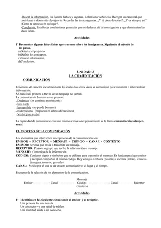 -Buscar la información. En fuentes fiables y seguras. Reflexionar sobre ella. Recoger un caso real que
    contribuya a desmentir el prejuicio. Recordar las tres preguntas: ¿Y tú cómo lo sabes?. ¿Y es siempre así?.
    ¿Cómo te sentirías en su lugar?.
    -Conclusión. Establecer conclusiones generales que se deducen de la investigación y que desmienten las
    ideas falsas.

                                                  Actividades

1ª Desmontar algunas ideas falsas que tenemos sobre los inmigrantes. Siguiendo el método de
   los pasos.
  a)Detectar el prejuicio.
  b)Definir los conceptos.
  c)Buscar información.
  d)Conclusión.


                                                  UNIDAD: 3
                                              LA COMUNICACIÓN
      COMUNICACIÓN

Fenómeno de carácter social mediante los cuales los seres vivos se comunican para transmitir o intercambiar
información.
Se manifestó primero a través de un lenguaje no verbal.
La comunicación humana es un proceso:
. Dinámico (en continuo movimiento)
. Inevitable
. Irreversible (no puede borrarse)
. Bidireccional (respuesta en ambas direcciones)
. Verbal y no verbal

La capacidad de comunicarse con uno mismo a través del pensamiento se le llama comunicación intraper-
sonal.

EL PROCESO DE LA COMUNICACIÓN

Los elementos que intervienen en el proceso de la comunicación son:
EMISOR – RECEPTOR – MENSAJE – CÓDIGO – CANA L - CONTEXTO
EMISOR: Persona que envía o transmite un mensaje.
RECEPTOR: Persona o grupo que recibe la información o mensaje.
MENSAJE: Contenido de la información.
CÓDIGO: Conjunto signos y símbolos que se utilizan para transmitir el mensaje. Es fundamental que emisor
          y receptor compartan el mismo código. Hay códigos verbales (palabras), escritos (letras), icónicos
          (imagen), sonoros, gestuales.
CANAL: Medio por el que se da un acto comunicativo: el lugar y el tiempo.

Esquema de la relación de los elementos de la comunicación.

                                                      Mensaje
      Emisor ----------------- Canal ---------------- Código --------------------- Canal --------------- Receptor
                                                      Contexto

                                                  Actividades

1ª Identifica en las siguientes situaciones al emisor y al receptor.
   Una persona lee una novela.
   Un conductor ve una señal de tráfico.
   Una multitud asiste a un concierto.
 
