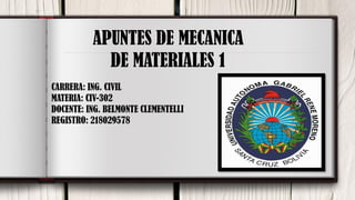 1
APUNTES DE MECANICA
DE MATERIALES 1
CARRERA: ING. CIVIL
MATERIA: CIV-302
DOCENTE: ING. BELMONTE CLEMENTELLI
REGISTRO: 218029578
 