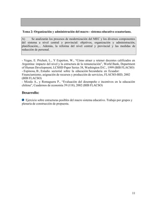 Tema 2: Organización y administración del macro - sistema educativo ecuatoriano.

A)      Se analizarán los procesos de modernización del MEC y los diversos componentes
del sistema a nivel central y provincial: objetivos, organización y administración,
planificación,... Además, la reforma del nivel central y provincial y las medidas de
reducción de personal.


- Vegas, E. Prichett, L., Y Experton, W., “Cómo atraer y retener docentes calificados en
Argentina: impacto del nivel y la estructura de la remuneración”, World Bank, Department
of Human Development, LCSHD Paper Series 38, Washington D.C., 1999 (BIB FLACSO)
- Espinosa, B., Estudio sectorial sobre la educación Secundaria en Ecuador:
Financiamiento, asignación de recursos y producción de servicios, FLACSO-BID, 2002
(BIB FLACSO)
- Mizala A., y Romaguera P., “Evaluación del desempeño e incentivos en la educación
chilena”, Cuadernos de economía 39 (118), 2002 (BIB FLACSO)

Desarrollo:

   Ejercicio sobre estructuras posibles del macro sistema educativo. Trabajo por grupos y
plenaria de construcción de propuesta.




                                                                                        11
 