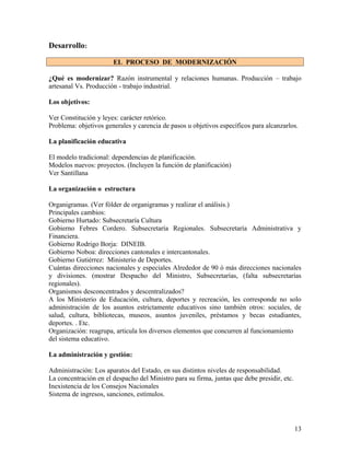 Desarrollo:

                       EL PROCESO DE MODERNIZACIÓN

¿Qué es modernizar? Razón instrumental y relaciones humanas. Producción – trabajo
artesanal Vs. Producción - trabajo industrial.

Los objetivos:

Ver Constitución y leyes: carácter retórico.
Problema: objetivos generales y carencia de pasos u objetivos específicos para alcanzarlos.

La planificación educativa

El modelo tradicional: dependencias de planificación.
Modelos nuevos: proyectos. (Incluyen la función de planificación)
Ver Santillana

La organización o estructura

Organigramas. (Ver fólder de organigramas y realizar el análisis.)
Principales cambios:
Gobierno Hurtado: Subsecretaría Cultura
Gobierno Febres Cordero. Subsecretaría Regionales. Subsecretaría Administrativa y
Financiera.
Gobierno Rodrigo Borja: DINEIB.
Gobierno Noboa: direcciones cantonales e intercantonales.
Gobierno Gutiérrez: Ministerio de Deportes.
Cuántas direcciones nacionales y especiales Alrededor de 90 ó más direcciones nacionales
y divisiones. (mostrar Despacho del Ministro, Subsecretarías, (falta subsecretarías
regionales).
Organismos desconcentrados y descentralizados?
A los Ministerio de Educación, cultura, deportes y recreación, les corresponde no solo
administración de los asuntos estrictamente educativos sino también otros: sociales, de
salud, cultura, bibliotecas, museos, asuntos juveniles, préstamos y becas estudiantes,
deportes. . Etc.
Organización: reagrupa, articula los diversos elementos que concurren al funcionamiento
del sistema educativo.

La administración y gestión:

Administración: Los aparatos del Estado, en sus distintos niveles de responsabilidad.
La concentración en el despacho del Ministro para su firma, juntas que debe presidir, etc.
Inexistencia de los Consejos Nacionales
Sistema de ingresos, sanciones, estímulos.




                                                                                             13
 