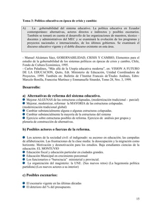 Tema 3: Política educativa en época de crisis y cambio:

A)       La gobernabilidad del sistema educativo. La política educativa en Ecuador
     contemporáneo: alternativas, actores directos e indirectos y posibles escenarios.
     También se tomará en cuenta el desarrollo de las organizaciones de maestros, técnico –
     docentes y administrativos del MEC y se examinará la evolución de los programas y
     proyectos nacionales e internacionales, de los últimos gobiernos. Se examinará el
     discurso educativo vigente y el doble discurso existente en esta área.


- Manuel Alcántara Sáez, GOBERNABILIDAD, CRISIS Y CAMBIO, Elementos para el
estudio de la gobernabilidad de los sistemas políticos en épocas de crisis y cambio, Chile,
Fondo de Cultura Económica, 1995.
- Carlos Paladines, “Más allá de la Utopía educativa moderna”, en: VISION A FUTURO
DE LA EDUCACION, Quito, Edt. Ministerio de Educación, Unidad Coordinadora de
Proyectos, 1999. También en: Bulletin de I’Institut Francais de’Études Andines, Edtrs:
Marcelo Bonilla, Francoise Martínez y Emmanuelle Sinardet, Tomo 28, Nro. 3, 1999.

Desarrollo:

a) Alternativas de reforma del sistema educativo.
   Mejorar ALGUNAS de las estructuras colapsadas, (modernización tradicional - parcial)
   Mejorar, modernizar, reformar la MAYORIA de las estructuras colapsadas.
(modernización tradicional global)
   Cambiar substancialmente alguna o algunas estructuras colapsadas.
   Cambiar substancialmente la mayoría de la estructuras del sistema
   Ejercicio sobre estructuras posibles de reforma. Ejercicio de análisis por grupos y
plenaria de construcción de alternativas.

b) Posibles actores o fuerzas de la reforma.

   Los actores de la sociedad civil: el indigenado: su ascenso en educación; las campañas
de alfabetización. Las frustraciones de la clase media: la desocupación y la migración como
horizonte. Motivación y desmotivación para los estudios. Baja estudiantes ciencias de la
educación. EL MONTUVIO
   Educación fiscal y educación particular en ciudades grandes.
   Educación Municipal en crecimiento porcentual
   Los funcionarios o “burocracia” ministerial y provincial.
    La organización del magisterio: la UNE. (Sus nuevos retos) (La hegemonía política
partidista) (Los nuevos actores a su interior)

c) Posibles escenarios:

     El escenario vigente en las últimas décadas
     El deterioro del % del presupuesto.


                                                                                        15
 