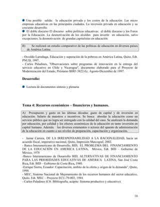 Una posible salida: la educación privada y los costos de la educación. Las micro
empresas educativas en las principales ciudades. La inversión privada en educación y su
creciente desarrollo.
   El doble discurso El discurso sobre políticas educativas: el doble discurso y los Foros
por la Educación. La desmotivación de los alcaldes para invertir en educación, salvo
excepciones; la desmotivación de grandas capitalistas en educación.

B)      Se realizará un estudio comparativo de las políticas de educación en diversos países
     de América Latina.

- Osvaldo Larrañaga, Educación y superación de la pobreza en América Latina, Quito, Edt.
PNUD, 1997.
- Carlos Paladines, "Observaciones sobre programas de innovación en la entrega del
servicio educativo en Chile y Nicaragua", documento elaborado para el Proyecto de
Modernización del Estado, Préstamo BIRF-3822-Ec. Agosto-Diciembre de 1997.

Desarrollo:

     Lectura de documentos síntesis y plenaria




Tema 4: Recursos económicos – financieros y humanos.

A) Presupuesto y gasto en las últimas décadas: gasto de capital y de inversión en
educación. Salario de maestros e incentivos. Se busca abordar la educación como un
servicio público que no logra ser entregado con la calidad del caso. Se analizará la demanda
por educación, por calidad y los efectos económicos de la educación en tanto inversión en
capital humano. Además. los diversos estamentos o actores del aparato de administración
de la educación en cuanto a sus niveles de preparación, capacitación y organización.

- Jaime Carrera, DE LA IRRESPONSABILIDAD A LA RACIONALIDAD, hacia un
acuerdo fiscal, imperativo nacional, Quito, Impresión Marcograf, 2002.
- Banco Interamericano de Desarrollo, BID, EL PROBLEMA DEL FINANCIAMIENTO
DE LA EDUCACIÓN EN AMERICA LATINA, México, Edt. BID – Gobierno de
México, 1978
-Banco Interamericano de Desarrollo BID, ALTERNATIVAS DE FINANCIAMIENTO
PARA LAS PRIORIDADES EDUCATIVAS DE AMERICA LATINA, San José Costa
Rica, Edt. BID – Gobierno de Costa Rica, 1980.
-Enrique Sierra, Ecuador: Capacitación, ámbito de la oferta y origen de la demanda”, Quito,
1994.
- MEC, Sistema Nacional de Mejoramiento de los recursos humanos del sector educativo,
Quito. Edt. MEC – Proyecto ECU-79-003, 1984.
- Carlos Paladines (Cfr. Bibliografía, acápite: Sistema productivo y educativo).



                                                                                         16
 