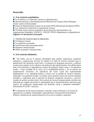 Desarrollo:

1.- Los recursos económicos.
  Lo económico y lo financiero: recursos y administración.
  Desconcentración y descentralización del Ministerio de Finanzas (Santo Domingo –
Chone: cuenta corriente propia)
  Gastos de funcionamiento y gastos de inversión (98%) (Documento presupuesto MEC)
  Ley especial de la educación y la garantía de recursos.
  El manejo de los recursos económicos de los proyectos internacionales y las
Organizaciones Mundiales: UNESCO – UNICEF- PNUD. (Dependencia e independencia).
Ojjjoooo ver documentos Guayaquil.

2.- Fuentes de recursos para la educación:
   El Gobierno Central
   Los gobiernos seccionales
   Inversión privada (microempresarial)
   Préstamos internacionales
   ONGs nacionales e internacionales.

3.- Los recursos humanos.

     “De hecho, una de la mayores dificultades para ampliar experiencias, garantizar
coberturas y proporcionar servicios de calidad es la falta de recursos humanos para la
planificación del desarrollo social local y la gerencia de programas proyectos y políticas
sociales para cumplir con los objetivos de protección del capital humano. Este déficit afecta
tanto a los ministerios y dependencias sociales del gobierno central, como a los gobiernos
locales. Como resultado de la crisis, de la inestabilidad política y de un proceso de
modernización inconcluso, los ministerios del sector social han experimentado
debilitamiento en su capacidad política y técnica por la pérdida de recursos humanos
calificados. Los gobiernos locales, en cambio, por lo general carecen de recursos humanos
formados y capacitados para la gerencia de políticas, programas, proyectos y servicios
sociales de sectores sociales claves. Esta carencia de recursos humanos puede constituir una
dificultad que impida aprovechar la oportunidad que la descentralización representa para
mejorar las condiciones institucionales del desarrollo social y ambiental sustentable”.
(Documento FLACSO - maestría)

   La formación de los recursos humanos y docentes: marcar diferencias. El sistema de
capacitación y escalafón. Generalidad y especialización. (Economistas) (Informática)
(Diseño y producción de material educativo) (Los nuevos modelos y patrones)




                                                                                          17
 