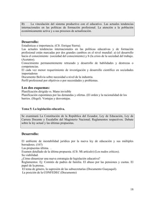 B)      La vinculación del sistema productivo con el educativo. Las actuales tendencias
internacionales en las políticas de formación profesional. La atención a la población
económicamente activa y a sus procesos de actualización.


Desarrollo:
Estadísticas e importancia. (Cfr. Enrique Sierra).
Las actuales tendencias internacionales en las políticas educativas y de formación
profesional están marcadas por dos grandes cambios en el nivel mundial: a) (el desarrollo
hacia el conocimiento (sociedad del conocimiento) y b (la crisis de la sociedad del trabajo.
(Acetatos).
Conocimiento permanentemente retrazado y desarrollo de habilidades y destrezas o
competencias.
El cada vez menor requerimiento de investigación y desarrollo científico en sociedades
importadoras
Documento Bolivia sobre necesidad a nivel de la industria.
Perfil profesional por objetivos o por necesidades y problemas.

Los dos esquemas:
Planificación dirigida vs. Mano invisible
Planificación espontánea por las demandas y ofertas. (El orden y la racionalidad de los
barrios. (Hegel). Ventajas y desventajas.


Tema 5: La legislación educativa.

Se examinará La Constitución de la República del Ecuador, Ley de Educación, Ley de
Carrera Docente y Escalafón del Magisterio Nacional; Reglamentos respectivos. Debate
sobre la ley actual y las últimas propuestas.


Desarrollo:

El ambiente de inestabilidad jurídica por la nueva ley de educación y sus múltiples
borradores. (16?)
Las propuestas última. .
Examen detallado de la última propuesta. (Cfr. Mi artículo) (Los nudos críticos).
Su viabilidad.
¿Cómo dinamizar una nueva estrategia de legislación educativa?
Reglamentos: Ej: Comités de padres de familia. El abuso por las pensiones y cuotas. El
papel de la prensa..
El tema de género, la supresión de las subsecretarías (Documento Guayaquil).
La posición de la CONFEDEC (Documento)




                                                                                          18
 