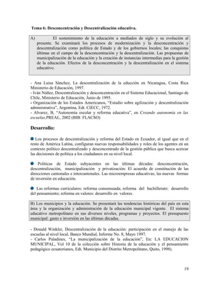 Tema 6: Desconcentración y Descentralización educativa.

A)            El sostenimiento de la educación a mediados de siglo y su evolución al
     presente. Se examinará los procesos de modernización y la desconcentración y
     descentralización como política de Estado y de los gobiernos locales; las conquistas
     últimas en el campo de la desconcentración y la descentralización. Las propuestas de
     municipalización de la educación y la creación de instancias intermedias para la gestión
     de la educación. Efectos de la desconcentración y la descentralización en el sistema
     educativo.


- Ana Luisa Sánchez, La descentralización de la educción en Nicaragua, Costa Rica
Ministerio de Educación, 1997.
- Iván Núñez, Descentralización y desconcentración en el Sistema Educacional, Santiago de
Chile, Ministerio de Educación, Junio de 1995.
- Organización de los Estados Americanos, “Estudio sobre agilización y descentralización
administrativa”, Argentina, Edt. CIECC, 1972.
- Alvarez, B, “Autonomía escolar y reforma educativa”, en Creando autonomía en las
escuelas,PREAL, 2002 (BIB: FLACSO)

Desarrollo:

   Los procesos de descentralización y reforma del Estado en Ecuador, al igual que en el
resto de América Latina, configuran nuevas responsabilidades y roles de los agentes en un
contexto político descentralizado y desconcentrado de la gestión pública que busca acercar
las decisiones de política a los ciudadanos en su nivel local.

    Políticas de Estado subyacentes en las últimas décadas: desconcentración,
descentralización, municipalización y privatización: El acuerdo de constitución de las
direcciones cantonales e intercantonales. Las microempresas educativas; las nuevas formas
de inversión en educación.

    Las reformas curriculares: reforma consensuada; reforma del bachillerato: desarrollo
del pensamiento; reforma en valores: desarrollo en valores.

B) Los municipios y la educación. Se presentará las tendencias históricas del país en esta
área y la organización y administración de la educación municipal vigente. El sistema
educativo metropolitano en sus diversos niveles, programas y proyectos. El presupuesto
municipal: gasto e inversión en las últimas décadas.

- Donald Winkler, Descentralización de la educación: participación en el manejo de las
escuelas al nivel local, Banco Mundial, Informe No. 8, Mayo 1997.
- Carlos Paladines, “La municipalización de la educación”, En: LA EDUCACION
MUNICIPAL, Vol 10 de la colección sobre Historia de la educación y el pensamiento
pedagógico ecuatorianos, Edt. Municipio del Distrito Metropolitano, Quito, 1998).



                                                                                          19
 