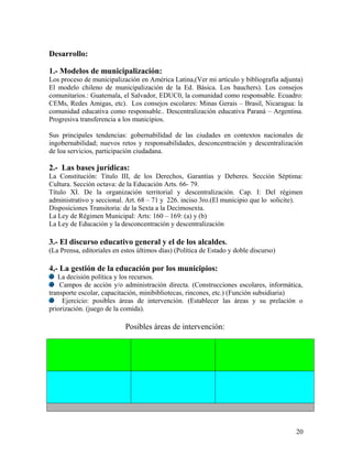 Desarrollo:

1.- Modelos de municipalización:
Los proceso de municipalización en América Latina,(Ver mi artículo y bibliografía adjunta)
El modelo chileno de municipalización de la Ed. Básica. Los bauchers). Los consejos
comunitarios.: Guatemala, el Salvador, EDUC0, la comunidad como responsable. Ecuadro:
CEMs, Redes Amigas, etc). Los consejos escolares: Minas Gerais – Brasil, Nicaragua: la
comunidad educativa como responsable.. Descentralización educativa Paraná – Argentina.
Progresiva transferencia a los municipios.

Sus principales tendencias: gobernabilidad de las ciudades en contextos nacionales de
ingobernabilidad; nuevos retos y responsabilidades, desconcentración y descentralización
de loa servicios, participación ciudadana.

2.- Las bases jurídicas:
La Constitución: Titulo III, de los Derechos, Garantías y Deberes. Sección Séptima:
Cultura. Sección octava: de la Educación Arts. 66- 79.
Título XI. De la organización territorial y descentralización. Cap. I: Del régimen
administrativo y seccional. Art. 68 – 71 y 226. inciso 3ro.(El municipio que lo solicite).
Disposiciones Transitoria: de la Sexta a la Decimosexta.
La Ley de Régimen Municipal: Arts: 160 – 169: (a) y (b)
La Ley de Educación y la desconcentración y descentralización

3.- El discurso educativo general y el de los alcaldes.
(La Prensa, editoriales en estos últimos días) (Política de Estado y doble discurso)

4,- La gestión de la educación por los municipios:
   La decisión política y los recursos.
    Campos de acción y/o administración directa. (Construcciones escolares, informática,
transporte escolar, capacitación, minibibliotecas, rincones, etc.) (Función subsidiaria)
     Ejercicio: posibles áreas de intervención. (Establecer las áreas y su prelación o
priorización. (juego de la comida).

                            Posibles áreas de intervención:




                                                                                       20
 