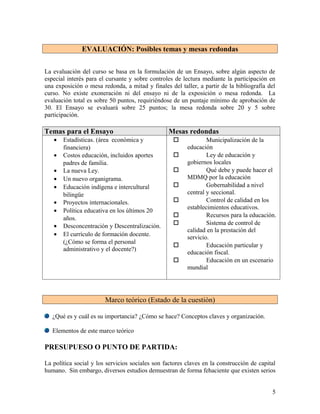 EVALUACIÓN: Posibles temas y mesas redondas


La evaluación del curso se basa en la formulación de un Ensayo, sobre algún aspecto de
especial interés para el cursante y sobre controles de lectura mediante la participación en
una exposición o mesa redonda, a mitad y finales del taller, a partir de la bibliografía del
curso. No existe exoneración ni del ensayo ni de la exposición o mesa redonda. La
evaluación total es sobre 50 puntos, requiriéndose de un puntaje mínimo de aprobación de
30. El Ensayo se evaluará sobre 25 puntos; la mesa redonda sobre 20 y 5 sobre
participación.

Temas para el Ensayo                             Mesas redondas
   •   Estadísticas. (área económica y                          Municipalización de la
       financiera)                                       educación
   •   Costos educación, incluidos aportes                      Ley de educación y
       padres de familia.                                gobiernos locales
   •   La nueva Ley.                                            Qué debe y puede hacer el
   •   Un nuevo organigrama.                             MDMQ por la educación
   •   Educación indígena e intercultural                       Gobernabilidad a nivel
       bilingüe                                          central y seccional.
   •   Proyectos internacionales.                               Control de calidad en los
                                                         establecimientos educativos.
   •   Política educativa en los últimos 20
                                                                Recursos para la educación.
       años.
   •   Desconcentración y Descentralización.                    Sistema de control de
                                                         calidad en la prestación del
   •   El currículo de formación docente.
                                                         servicio.
       (¿Cómo se forma el personal
                                                                Educación particular y
       administrativo y el docente?)
                                                         educación fiscal.
                                                                Educación en un escenario
                                                         mundial




                        Marco teórico (Estado de la cuestión)

   ¿Qué es y cuál es su importancia? ¿Cómo se hace? Conceptos claves y organización.

   Elementos de este marco teórico

PRESUPUESO O PUNTO DE PARTIDA:

La política social y los servicios sociales son factores claves en la construcción de capital
humano. Sin embargo, diversos estudios demuestran de forma fehaciente que existen serios


                                                                                           5
 