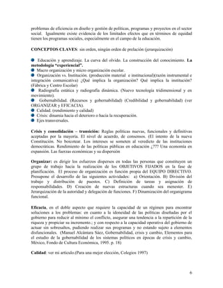 problemas de eficiencia en diseño y gestión de políticas, programas y proyectos en el sector
social. Igualmente existe evidencia de los limitados efectos que en términos de equidad
tienen los programas sociales, especialmente en el campo de la educación.

CONCEPTOS CLAVES: sin orden, ningún orden de prelación (jerarquización)

    Educación y aprendizaje. La curva del olvido. La construcción del conocimiento. La
metodología “experiencial”.
    Macro organización y micro organización escolar.
    Organización vs. Institución. (producción material e institucional)(razón instrumental e
integración comunicativa) ¿Qué implica la organización? Qué implica la institución?
(Fábrica y Centro Escolar)
     Radiografía estática y radiografía dinámica. (Nuevo tecnología tridimensional y en
movimiento).
     Gobernabilidad. (Recursos y gobernabilidad) (Credibilidad y gobernabilidad) (ver
ORGANIZAR y EFICACIA).
    Calidad. (rendimiento y calidad)
    Crisis: dinamia hacia el deterioro o hacia la recuperación.
    Ejes transversales.

Crisis y consolidación – transición: Reglas políticas nuevas, funcionales     y definitivas
aceptadas por la mayoría. El nivel de acuerdo, de consensos. (El intento      de la nueva
Constitución. No boicotear. Los intereses se someten al veredicto de las      instituciones
democráticas. Rendimiento de las políticas públicas en educación ¿??? Una     economía en
expansión. Las fuerzas económicas y su dispersión

Organizar: es dirigir los esfuerzos dispersos en todas las personas que constituyen un
grupo de trabajo hacia la realización de los OBJETIVOS FIJADOS en la fase de
planificación. El proceso de organización es función propia del EQUIPO DIRECTIVO.
Presupone el desarrollo de las siguientes actividades: a) Orientación. B) División del
trabajo y distribución de puestos. C) Definición de tareas y asignación de
responsabilidades. D) Creación de nuevas estructuras cuando sea menester. E)
Jerarquización de la autoridad y delegación de funciones. F) Dinamización del organigrama
funcional.

Eficacia, en el doble aspecto que requiere la capacidad de un régimen para encontrar
soluciones a los problemas: en cuanto a la idoneidad de las políticas diseñadas por el
gobierno para reducir al mínimo el conflicto, asegurar una tendencia a la repartición de la
riqueza y propiciar su incremento.; y con respecto a la capacidad operativa del gobierno de
actuar sin sobresaltos, pudiendo realizar sus programas y no estando sujeto a elementos
disfuncionales. (Manuel Alcántara Sáez, Gobernabilidad, crisis y cambio, Elementos para
el estudio de la gobernabilidad de los sistemas políticos en épocas de crisis y cambio,
México, Fondo de Cultura Económica, 1995. p. 18)

Calidad: ver mi artículo.(Para una mejor elección, Colegios 1997)



                                                                                          6
 
