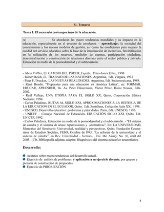 5.- Temario

Tema 1: El escenario contemporáneo de la educación:

A)                     Se abordarán las macro tendencias mundiales y su impacto en la
educación, especialmente en el proceso de enseñanza – aprendizaje; la sociedad del
conocimiento y los nuevos modelos de gestión, así como las condiciones para mejorar la
calidad del servicio educativo sobre la base de la introducción de incentivos, flexibilización
en la utilización de los recursos, rendición de cuentas, participación ciudadana,
descentralización y construcción de relaciones diversas entre el sector público y privado.
Educación en medio de la posmodernidad y el subdesarrollo.


- Alvin Toffler, EL CAMBIO DEL PODER, España, Plaza-Jones Edtrs., 1998.
- Robert Reich, EL TRABAJO DE LAS NACIONES, Argentina, Edt. Vergara, 1993
- Peter F. Drucker, LAS NUEVAS REALIDADES, Argentina, Edt. Sudameraicana, 1989.
- René Bendit, “Propuestas para una educación en América Latina”, en: FORMAR,
EDUCAR, APRENDER, Bs. As. Peter Hünermann, Víctor Pérez, Hainz Neuser, Edts.
2002.
- Raúl Vallejo, UNA UTOPÍA PARA EL SIGLO XX, Quito, Corporación Editora
Nacional, 1994.
- Carlos Paladines, RUTAS AL SIGLO XXI, APROXIMACIONES A LA HISTORIA DE
LA EDUCACION EN EL ECUADOR, Quito, Edt. Santillana, Colección Aula XXI, 1998.
- UNESCO, Desarrollo educativo: problemas y prioridades. Paris, Edt. UNESCO, 1986.
- UNICEF – Consejo Nacional de Educación, EDUCACIÓN SIGLO XXI, Quito, Edt.
UNICEF, 1992.
- Carlos Paladines, Educación en medio de la posmodernidad y el subdesarrollo. - "El sistema
de cátedra y el sistema de áreas: repercusiones y alternativas", En: LA UNIVERSIDAD,
Memorias del Seminario: Universidad, realidad y perspectivas, Quito, Fundación Ecuato-
riana de Estudios Sociales, FESO, Octubre de l993. “La reforma de la universidad y el
sistema de cátedra”, en Rev. Universidad – Verdad- , Uni. Del Azuay, No. 30, abril del
2003. (Cfr. Bibliografía adjunta; acápite: Diagnóstico del sistema educativo ecuatoriano).

Desarrollo:

   Acetatos sobre macro tendencias del desarrollo actual..
   Ejercicio de análisis de problemas y aplicación a su ejercicio docente, por grupos y
plenaria de construcción de propuestas.
   Ejercicio de PRIORIZACIÓN




                                                                                            8
 