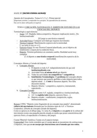 MADE BY JAVIER SIERRA ALMASY

Apuntes de Conceptuales. Temas 4, 5, 3 y 1. Primer parcial.
[Importante asimilar y comprender los conceptos. No aprendérselos de memoria.
Ojo con los datos subrayados en negrita.]

    TEMA 4: UBICACIÓN, NATURALEZA Y ÁMBITO DE ESTUDIO EN LAS
                                 CIENCIAS DEL DEPORTE
Terminología y equivalencias:
   - Juego: A.F. Reglada, lúdica-competitiva. Requiere implicación motriz. ¡No
      institucionalizada!
                                  [El juego es una técnica corporal]
   - Actividad Física: Cualquier actividad que requiera movimiento.
   - Técnica Corporal: Manifestación expresiva de la motricidad.
      [= que hablar de tipos de A.F.]
   - Ejercicio Físico: Es una Técnica Corporal planificada, con el objetivo de
      rendimiento o mejora de la condición física.
   - Deporte: Término polisémico en constante cambio. Realidad social muy
      compleja
             [i: el deporte es una técnica corporal (manifestación expresiva de la
                                             motricidad].

Conceptos Abierto y Cerrado del deporte:
   a. Concepto Abierto:
                  i. El deporte es toda A.F. independientemente de que esté
                     institucionalizada o no.
                 ii. Actividad Física al mismo nivel que deporte.
                iii. Todas las actividades no competitivas + competitivas.
                iv. Indefinición Terminológica: El problema del concepto abierto
                     es que tenemos que ponerle apellidos a todo (deporte para todos,
                     deporte-salud…). A todo le llamamos deporte. Nos falta
                     discusión interna.
                 v. Deporte Abierto = competitivo, expresivo, instrumental,
                     espectáculo…
   b. Concepto Cerrado:
                  i. Deporte como A.F. reglada, competitiva e institucionalizada.
                 ii. A.F. lo engloba todo (deporte, ejercicio físico…).
                iii. Deporte cerrado = rendimiento, competición, reglas,
                     institucionalización.

Renson (1998): “Deporte como fragmento de un concepto mas amplio”, denominado
cultura del movimiento (formado por los distintos tipos de A.F. o Técnicas
Corporales). [Diseño de concepto cerrado del deporte].
Como se aprecia en el dibujo (pág. 12, tema 4), el deporte es una parte de la cultura del
movimiento (como una pequeña parcela situada en medio que posee características del
ejercicio físico, el espectáculo o la danza y del juego).

Cuerpo Material: Genético, Cuerpo en el espacio-tiempo.
Corporeidad: Esta visión considera que el cuerpo no es un mecanismo de contracciones
e impulsos, sino que es un cuerpo que interacciona con el mundo que nos rodea.


                                                                                        1
 