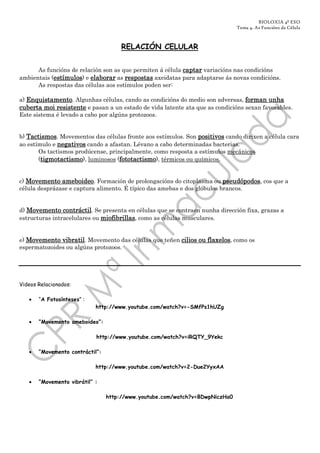 BIOLOXIA 4º ESO
                                                                              Tema 4. As Funcións da Célula



                                      RELACIÓN CELULAR


      As funcións de relación son as que permiten á célula captar variacións nas condicións
ambientais (estímulos) e elaborar as respostas axeidatas para adaptarse ás novas condicións.
                         elaborar
      As respostas das células aos estímulos poden ser:

a) Enquistamento. Algunhas células, cando as condicións do medio son adversas, forman unha
cuberta moi resistente e pasan a un estado de vida latente ata que as condicións sexan favorables.
Este sistema é levado a cabo por algúns protozoos.


b) Tactismos. Movementos das células fronte aos estímulos. Son positivos cando dirixen a célula cara
ao estímulo e negativos cando a afastan. Lévano a cabo determinadas bacterias.
       Os tactismos prodúcense, principalmente, como resposta a estímulos mecánicos
       (tigmotactismo), luminosos (fototactismo), térmicos ou químicos.


c) Movemento ameboideo. Formación de prolongacións do citoplasma ou pseudópodos, cos que a
célula desprázase e captura alimento. É típico das amebas e dos glóbulos brancos.


d) Movemento contráctil. Se presenta en células que se contraen nunha dirección fixa, grazas a
estructuras intracelulares ou miofibrillas, como as células musculares.


e) Movemento vibratil. Movemento das células que teñen cilios ou flaxelos, como os
espermatozoides ou algúns protozoos.




Videos Relacionados:

   •   “A Fotosínteses” :
                            http://www.youtube.com/watch?v=-SMfPs1hUZg

   •   “Movemento ameboideo”:

                            http://www.youtube.com/watch?v=iRQTY_9Yekc

   •   “Movemento contráctil”:

                            http://www.youtube.com/watch?v=2-Due2YyxAA

   •   “Movemento vibrátil” :

                                 http://www.youtube.com/watch?v=BDwpNiczHa0
 