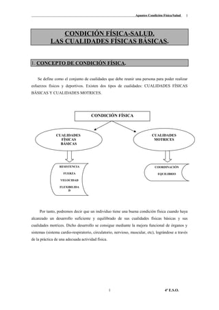 Apuntes Condición Física/Salud
CONDICIÓN FÍSICA-SALUD.
LAS CUALIDADES FÍSICAS BÁSICAS.
1. CONCEPTO DE CONDICIÓN FÍSICA.
Se define como el conjunto de cualidades que debe reunir una persona para poder realizar
esfuerzos físicos y deportivos. Existen dos tipos de cualidades: CUALIDADES FÍSICAS
BÁSICAS Y CUALIDADES MOTRICES.
Por tanto, podremos decir que un individuo tiene una buena condición física cuando haya
alcanzado un desarrollo suficiente y equilibrado de sus cualidades físicas básicas y sus
cualidades motrices. Dicho desarrollo se consigue mediante la mejora funcional de órganos y
sistemas (sistema cardio-respiratorio, circulatorio, nervioso, muscular, etc), lográndose a través
de la práctica de una adecuada actividad física.
4º E.S.O.1
1
CONDICIÓN FÍSICA
CUALIDADES
FÍSICAS
BÁSICAS
CUALIDADES
MOTRICES
RESISTENCIA
FUERZA
VELOCIDAD
FLEXIBILIDA
D
COORDINACIÓN
EQUILIBRIO
 