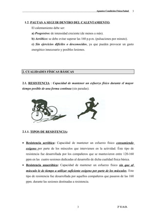 Apuntes Condición Física/Salud
1.2. PAUTAS A SEGUIR DENTRO DEL CALENTAMIENTO.
El calentamiento debe ser:
a) Progresivo: de intensidad creciente (de menos a más).
b) Aeróbico: se debe evitar superar las 160 p.p.m. (pulsaciones por minuto).
c) Sin ejercicios difíciles o desconocidos, ya que pueden provocar un gasto
energético innecesario y posibles lesiones.
2. CUALIDADES FÍSICAS BÁSICAS
2.1. RESISTENCIA : Capacidad de mantener un esfuerzo físico durante el mayor
tiempo posible de una forma continua (sin paradas).
2.1.1. TIPOS DE RESISTENCIA:
• Resistencia aeróbica: Capacidad de mantener un esfuerzo físico consumiendo
oxígeno por parte de los músculos que intervienen en la actividad. Éste tipo de
resistencia fue desarrollada por los compañeros que se mantuvieron entre 120-160
ppm en las cuatro sesiones dedicadas al desarrollo de dicha cualidad física básica.
• Resistencia anaeróbica: Capacidad de mantener un esfuerzo físico sin que al
músculo le de tiempo a utilizar suficiente oxígeno por parte de los músculos. Este
tipo de resistencia fue desarrollada por aquellos compañeros que pasaron de las 160
ppm. durante las sesiones destinadas a resistencia.
2º E.S.O.3
3
 