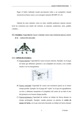 Apuntes Condición Física/Salud
llegar el balón, habiendo tocado previamente todos a un compañero situado
encima de un banco sueco y así conseguir canasta), RUGBY (4 x 4).
Además de estos métodos vistos en clase, también podremos mejorar nuestro
nivel de resistencia por medio del ciclismo, la natación, senderismo, tenis, paddel,
voleibol....
2.2. FUERZA: Capacidad de vencer o intentar vencer una resistencia (peso) a través
de la contracción muscular.
2.2.1. TIPOS DE FUERZA:
A) Fuerza máxima: Capacidad de vencer un peso máximo. Ejemplo: en el juego
de lucha que debíamos quitarnos a un compañero de encima y nos costaba
mucho o no lo conseguíamos.
B) Fuerza velocidad: Capacidad de vencer una resistencia (peso) en el menor
tiempo posible. Ejemplo: En el juego del “cojito” en el que nos agrupábamos
en tríos y debíamos transportar al compañero del centro de un lado al otro
del gimnasio en el menor tiempo posible.
C) Fuerza-resistencia: Capacidad de realizar un trabajo de fuerza durante un
tiempo prolongado. Ejemplo: cuando pusimos en práctica la sesión de
juegos de lucha, en la que estuvimos haciendo un trabajo de fuerza durante
2º E.S.O.5
5
 