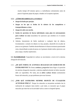 Apuntes Condición Física/Salud
mucho tiempo (45 minutos aprox.) y realizábamos estiramientos antes de
pasar al siguiente grupo de juegos, situados en la esquina siguiente.
2.2.2. ¿CÓMO DESARROLLO LA FUERZA?
• Juegos de lucha por parejas.
• Juegos en los que se tiraba de la cintura de los compañeros o
transportábamos a éstos.
• Juegos de salto con cuerda.
• Sesión de ejercicios de fuerza individuales como plan de entrenamiento
para realizar en casa (recuérdese los ejercicios que entraban en el examen
práctico).
• Además, lanzamiento de balón medicinal o cualquier tipo de objetos,
levantamiento o arrastre de objetos no muy pesados, desarrollo de un plan de
pesas en un gimnasio También desarrollaríamos la fuerza-resistencia practicando
remo, desarrollando un plan de pesas en el gimnasio donde realice ejercicios con
poca carga y muchas repeticiones.
2.4. FLEXIBILIDAD: Capacidad de realizar un movimiento a través de la máxima
elongación del músculo.
2.4.1. ¿DE QUÉ FORMA SE ACONSEJA REALIZAR LOS EJERCICIOS DE
ESTIRAMIENTO? De forma continua y progresiva hasta llegar a la posición
de máxima elongación muscular y máxima amplitud articular (el dolor muscular
debe ser soportable). Por tanto, no se deben realizar tirones (estiramiento
brusco del músculo), ya que podríamos provocar lesiones.
2.4.2. ¿POR QUÉ ESTIRAMOS SIEMPRE DESPUÉS DE CUALQUIER
ACTIVIDAD FÍSICA? Porque los músculos se encuentran acortados tras la
realización de cualquier tarea motriz y por tanto, es necesario que el grupo
muscular que intervino en la actividad vuelva a tener su longitud óptima.
2º E.S.O.6
6
 