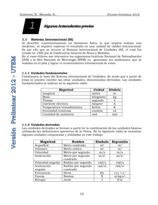 Gutiérrez, B., Miranda, E., (Versión Preliminar 2012)
10
AlgunosAntecedentesprevios
1.1 Sistema Internacional (SI)
Al describir cuantitativamente un fenómeno físico, lo que implica realizar una
medición, se requiere expresar el resultado en una unidad de validez internacional.
Es por ello que se recurre al Sistema Internacional de Unidades (SI), el cual fue
creado en 1920 por la Conferencia General de Pesos y Medidas.
En el caso chileno son relevantes los organismos Instituto Nacional de Normalización
(INN) y la Red Nacional de Metrología (RNM) en garantizar las mediciones, que se
realizan en el país y lograr el reconocimiento internacional de estas.
1.1.1 Unidades fundamentales
Constituyen la base del Sistema Internacional de Unidades, de modo que a partir de
éstas se pueden escribir las otras unidades, denominadas derivadas. Las unidades
fundamentales se indican en la siguiente tabla:
Magnitud Unidad Símbolo
Longitud metro m
Masa kilogramo kg
Tiempo segundo s
Corriente eléctrica Ampere A
Temperatura termodinámica Kelvin K
Intensidad luminosa candela cd
Cantidad de sustancia mol mol
1.1.2 Unidades derivadas
Las unidades derivadas se forman a partir de la combinación de las unidades básicas
utilizando las definiciones operativas de la Física. En la siguiente tabla se muestran
algunas unidades compuestas y utilizadas en este trabajo:
Magnitud Nombre Símbolo Expresión
Superficie Metro cuadrado m2 m2
Volumen Metro cúbico m3 m3
Velocidad Metro por segundo m/s m/s
Aceleración Metro por segundo
cuadrado
m/s2 m/s2
Velocidad angular Radián por segundo rad/s rad/s
Aceleración
angular
Radián por segundo
cuadrado
rad/s2 rad/s2
Frecuencia Hertz Hz 1/s = s-1
Fuerza Newton N m·kg·s-2
Energía Joule J N·m
1
 