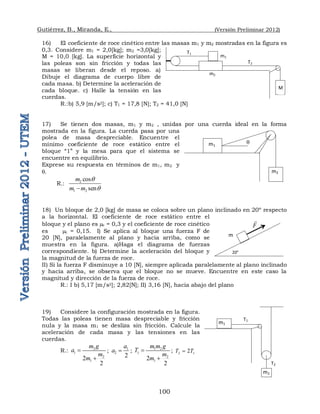 Gutiérrez, B., Miranda, E., (Versión Preliminar 2012)
100
16) El coeficiente de roce cinético entre las masas m1 y m2 mostradas en la figura es
0,3. Considere m1 = 2,0[kg]; m2 =3,0[kg];
M = 10,0 [kg]. La superficie horizontal y
las poleas son sin fricción y todas las
masas se liberan desde el reposo. a)
Dibuje el diagrama de cuerpo libre de
cada masa. b) Determine la aceleración de
cada bloque. c) Halle la tensión en las
cuerdas.
R.:b) 5,9 [m/s2]; c) T1 = 17,8 [N]; T2 = 41,0 [N]
17) Se tienen dos masas, m1 y m2 , unidas por una cuerda ideal en la forma
mostrada en la figura. La cuerda pasa por una
polea de masa despreciable. Encuentre el
mínimo coeficiente de roce estático entre el
bloque “1” y la mesa para que el sistema se
encuentre en equilibrio.
Exprese su respuesta en términos de m1, m2 y
q.
R.: 2
1 2
cos
sen
m
m m
q
q

18) Un bloque de 2,0 [kg] de masa se coloca sobre un plano inclinado en 20º respecto
a la horizontal. El coeficiente de roce estático entre el
bloque y el plano es e = 0,3 y el coeficiente de roce cinético
es c = 0,15. I) Se aplica al bloque una fuerza F de
20 [N], paralelamente al plano y hacia arriba, como se
muestra en la figura. a)Haga el diagrama de fuerzas
correspondiente. b) Determine la aceleración del bloque y
la magnitud de la fuerza de roce.
II) Si la fuerza F disminuye a 10 [N], siempre aplicada paralelamente al plano inclinado
y hacia arriba, se observa que el bloque no se mueve. Encuentre en este caso la
magnitud y dirección de la fuerza de roce.
R.: I b) 5,17 [m/s2]; 2,82[N]; II) 3,16 [N], hacia abajo del plano
19) Considere la configuración mostrada en la figura.
Todas las poleas tienen masa despreciable y fricción
nula y la masa m1 se desliza sin fricción. Calcule la
aceleración de cada masa y las tensiones en las
cuerdas.
R.: 2
1
2
1
2
2
m g
a
m
m


; 1
2
2
a
a  ; 1 2
1
2
1
2
2
m m g
T
m
m


; 2 1
2
T T

F

m
20°
T1
m1
T2
m2
M
m1
m2
q
m1
m2
T1
T2
 